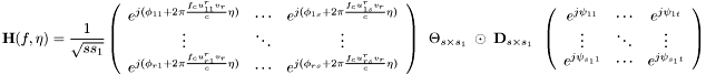 \[ \textbf{H}(f,\eta)=\frac{1}{\sqrt{ss_1}} \left(\begin{array}{ccc} e^{j(\phi_{11}+2\pi \frac{f_c u_{11}^rv_r}{c} \eta)} & \cdots & e^{j(\phi_{1s}+2\pi \frac{f_c u_{1s}^rv_r}{c} \eta)} \\ \vdots & \ddots & \vdots \\ e^{j(\phi_{r1}+2\pi \frac{f_c u_{r1}^rv_r}{c} \eta)} & \cdots & e^{j(\phi_{rs}+2\pi \frac{f_c u_{rs}^rv_r}{c} \eta)} \\ \end{array}\right) \hspace{0.5em} \Theta_{s\times s_1} \hspace{0.5em} \odot \hspace{0.5em} \textbf{D}_{s\times s_1} \hspace{0.5em} \left(\begin{array}{ccc} e^{j\psi_{11}} & \cdots & e^{j\psi_{1t}} \\ \vdots &\ddots & \vdots \\ e^{j\psi_{s_11}} & \cdots & e^{j\psi_{s_1t}} \\ \end{array}\right) \]